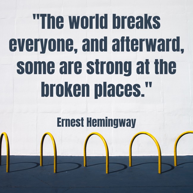 The world breaks everyone, and afterward, some are strong at the broken places. - Ernest Hemingway