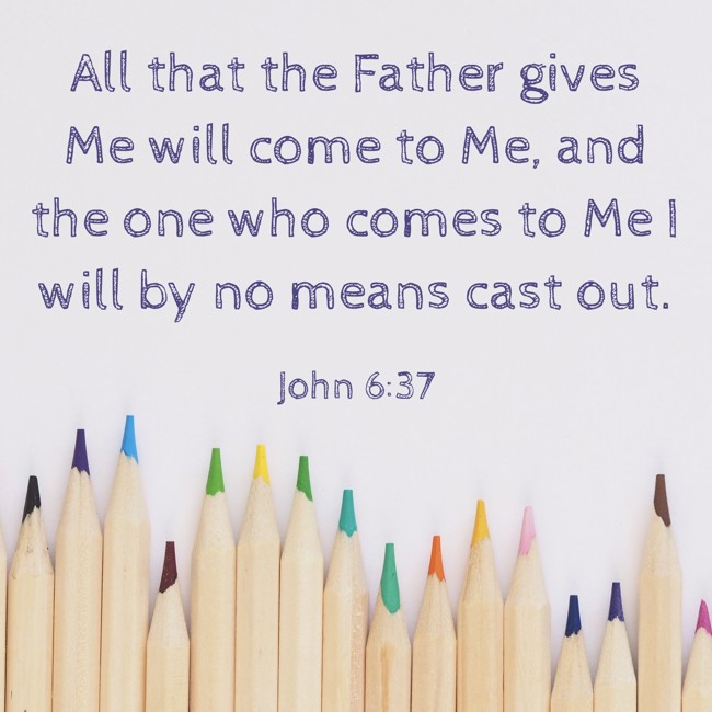 All that the Father gives Me will come to Me, and the one who comes to Me I will by no means cast out. - John 6:37