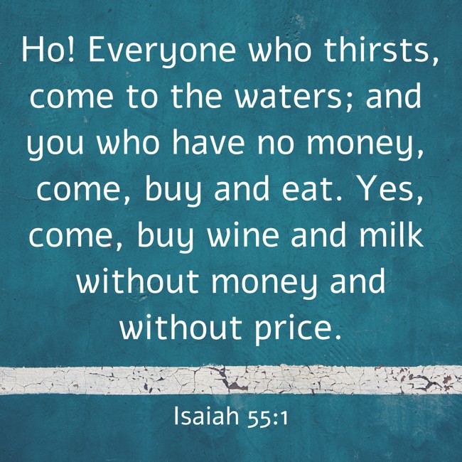 Ho! Everyone who thirsts, come to the waters; and you who have no money, come, buy and eat. Yes, come, buy wine and milk without money and without price. - Isaiah 55:1