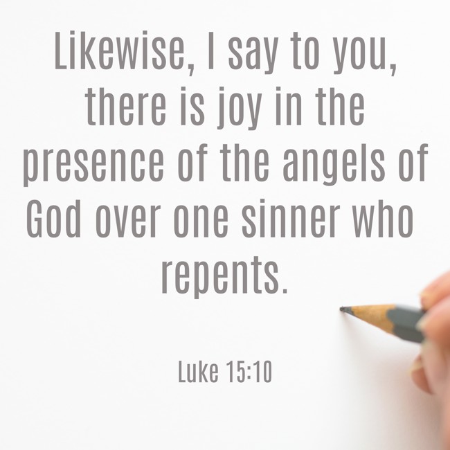 Likewise, I say to you, there is joy in the presence of the angels of God over one sinner who repents. - Luke 15:10