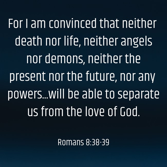For I am convinced that neither death nor life, neither angels nor demons, neither the present nor the future, nor any powers...will be able to separate us from the love of God. - Romans 8:38-39
