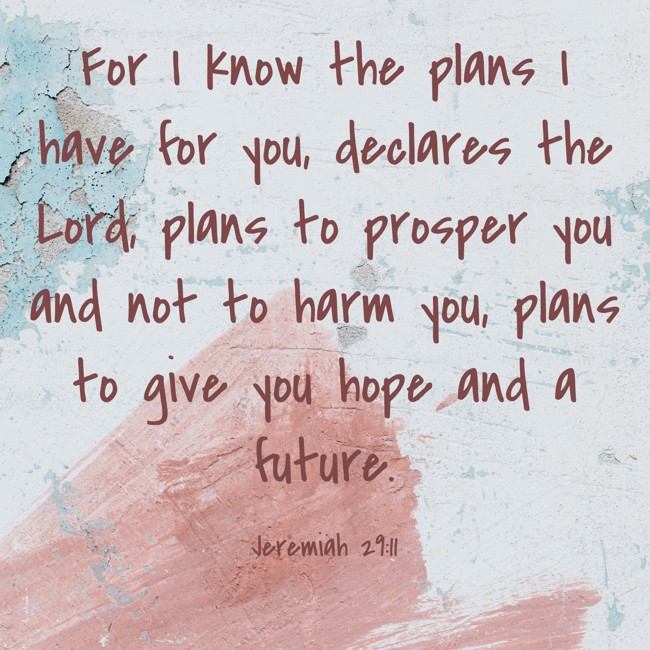 For I know the plans I have for you, declares the Lord, plans to prosper you and not to harm you, plans to give you hope and a future. - Jeremiah 29:11