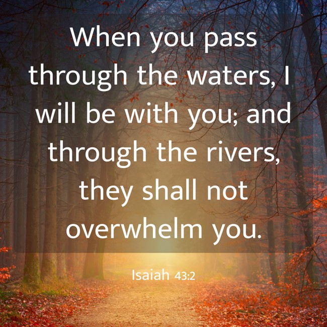 When you pass through the waters, I will be with you; and through the rivers, they shall not overwhelm you. - Isaiah 43:2