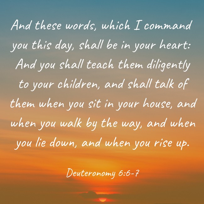 And these words, which I command you this day, shall be in your heart: And you shall teach them diligently to your children, and shall talk of them when you sit in your house, and when you walk by the way, and when you lie down, and when you rise up. - Deuteronomy 6:6-7