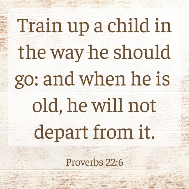 Train up a child in the way he should go: and when he is old, he will not depart from it. - Proverbs 22:6