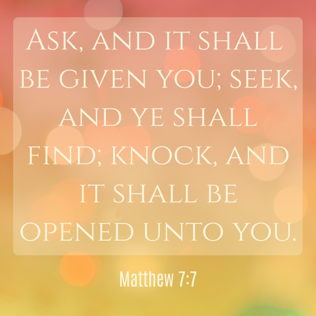 Ask, and it shall be given you; seek, and ye shall find; knock, and it shall be opened unto you. - Matthew 7:7