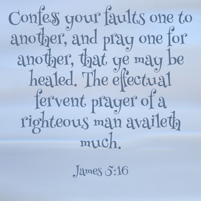 Confess your faults one to another, and pray one for another, that ye may be healed. The effectual fervent prayer of a righteous man availeth much. - James 5:16
