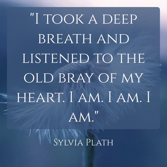 I took a deep breath and listened to the old bray of my heart. I am. I am. I am. - Sylvia Plath