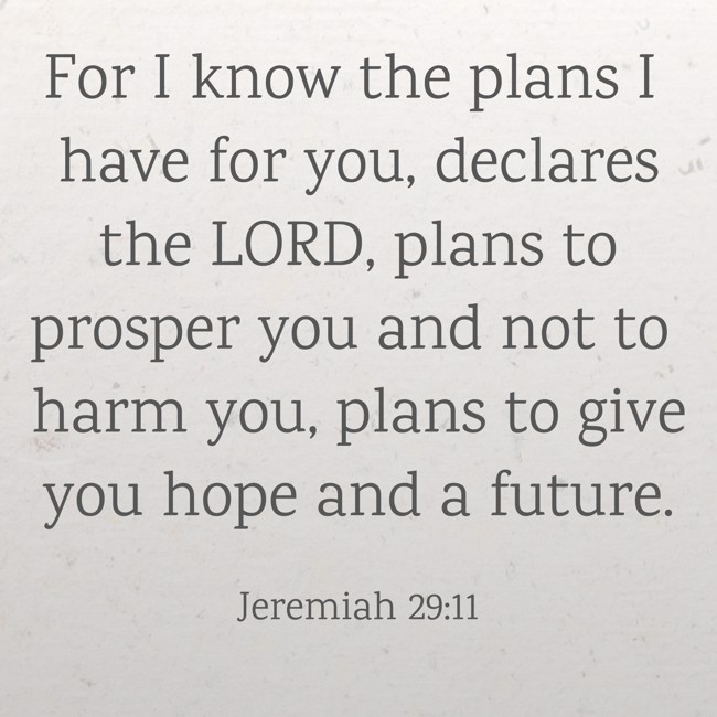 For I know the plans I have for you, declares the LORD, plans to prosper you and not to harm you, plans to give you hope and a future. - Jeremiah 29:11