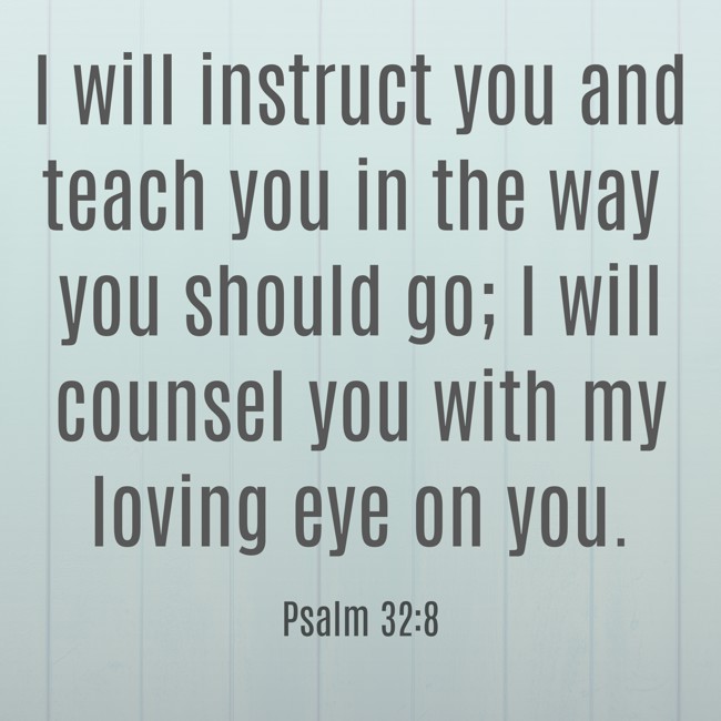 I will instruct you and teach you in the way you should go; I will counsel you with my loving eye on you. - Psalm 32:8