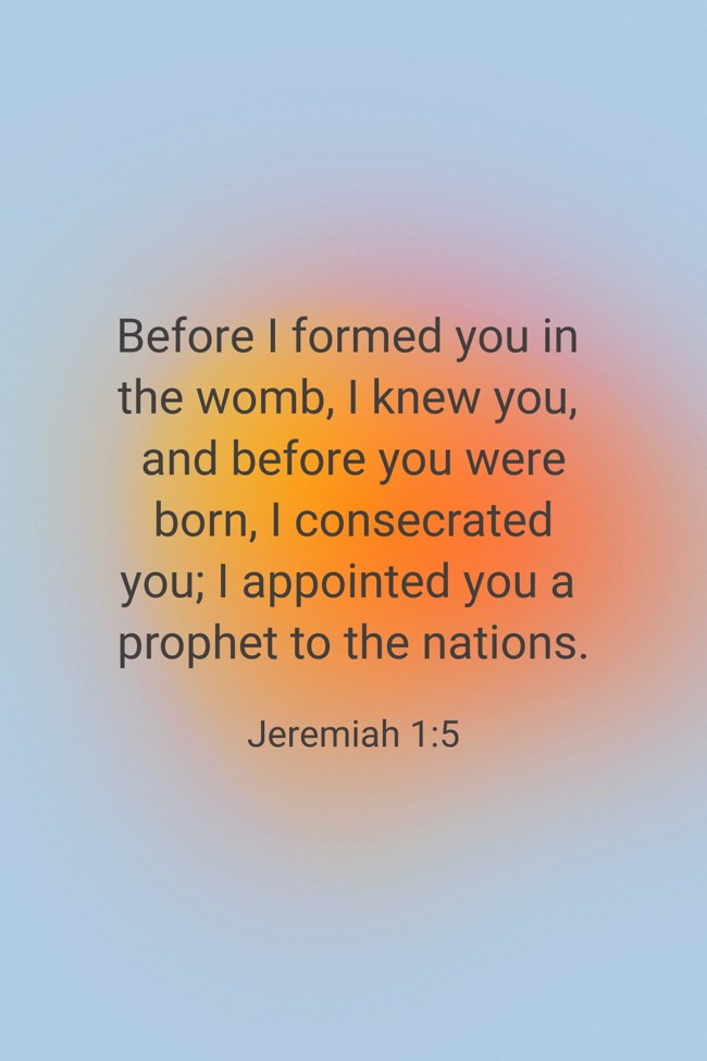 Before I formed you in the womb, I knew you, and before you were born, I consecrated you; I appointed you a prophet to the nations. - Jeremiah 1:5