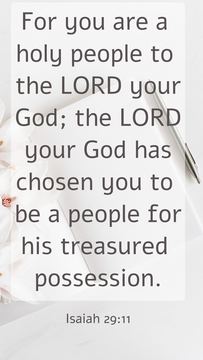 For you are a holy people to the LORD your God; the LORD your God has chosen you to be a people for his treasured possession. - Isaiah 29:11