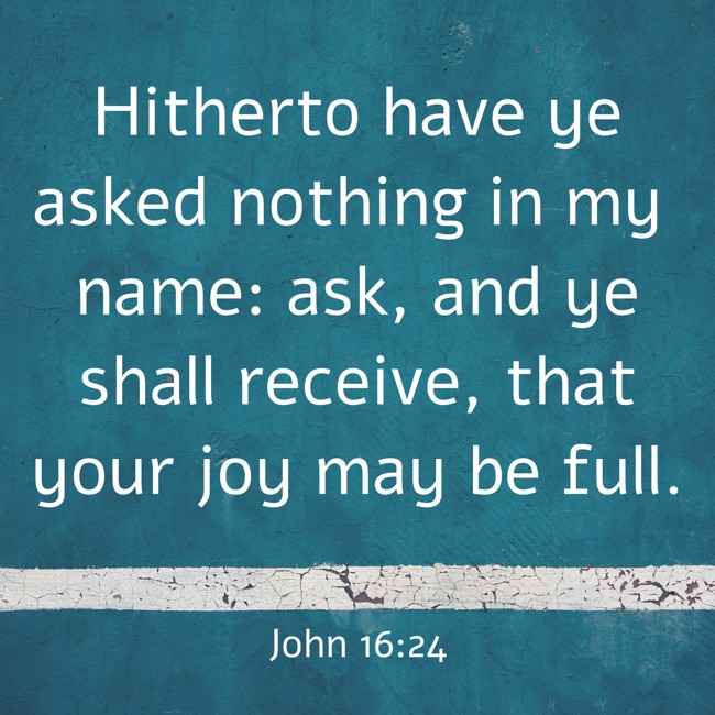 Hitherto have ye asked nothing in my name: ask, and ye shall receive, that your joy may be full. - John 16:24
