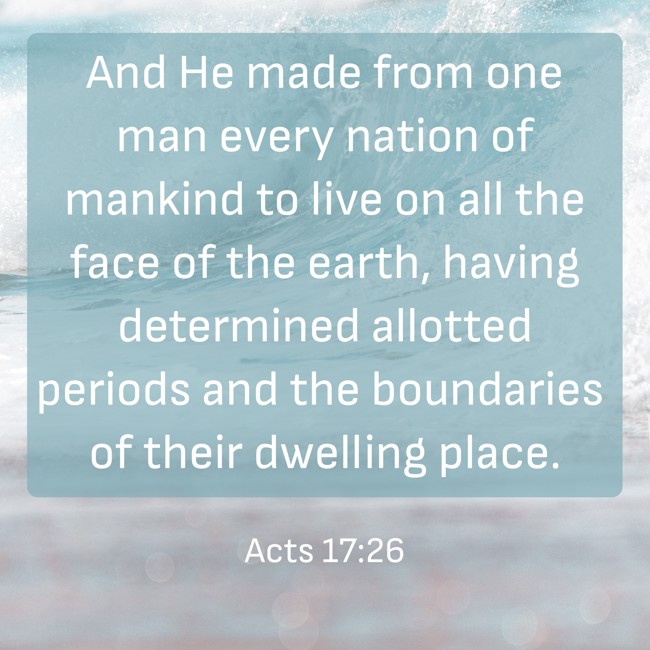 And He made from one man every nation of mankind to live on all the face of the earth, having determined allotted periods and the boundaries of their dwelling place. - Acts 17:26