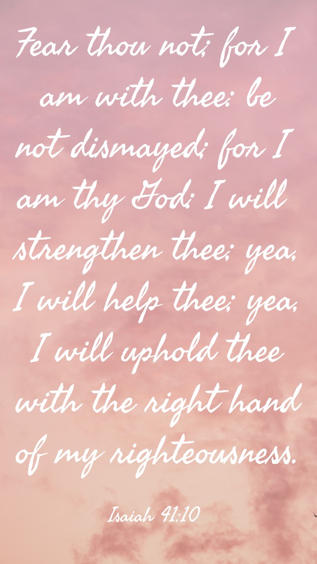 Fear thou not; for I am with thee: be not dismayed; for I am thy God: I will strengthen thee; yea, I will help thee; yea, I will uphold thee with the right hand of my righteousness. - Isaiah 41:10