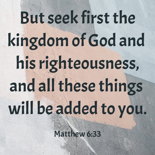 But seek first the kingdom of God and his righteousness, and all these things will be added to you. - Matthew 6:33
