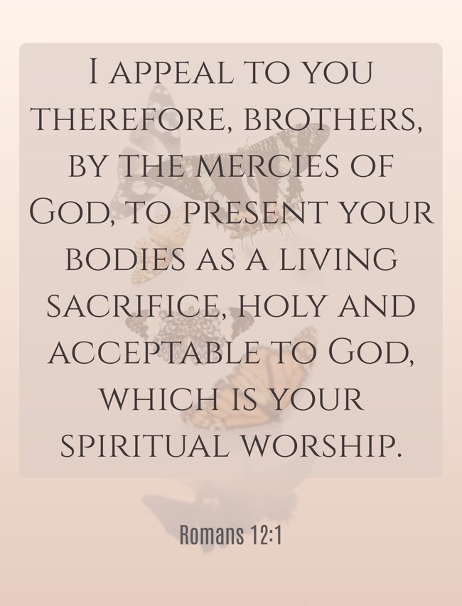 I appeal to you therefore, brothers, by the mercies of God, to present your bodies as a living sacrifice, holy and acceptable to God, which is your spiritual worship. - Romans 12:1