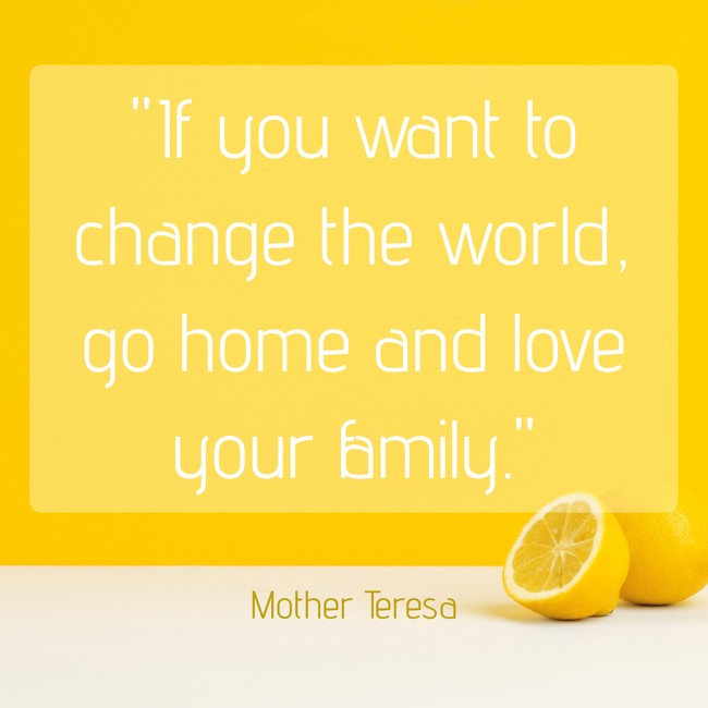 If you want to change the world, go home and love your family. - Mother Teresa