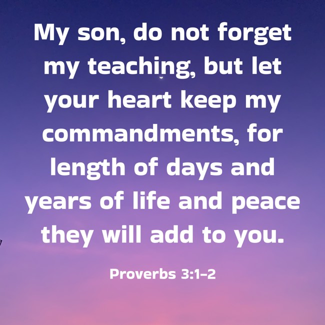 My son, do not forget my teaching, but let your heart keep my commandments, for length of days and years of life and peace they will add to you. - Proverbs 3:1-2