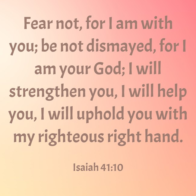Fear not, for I am with you; be not dismayed, for I am your God; I will strengthen you, I will help you, I will uphold you with my righteous right hand. - Isaiah 41:10