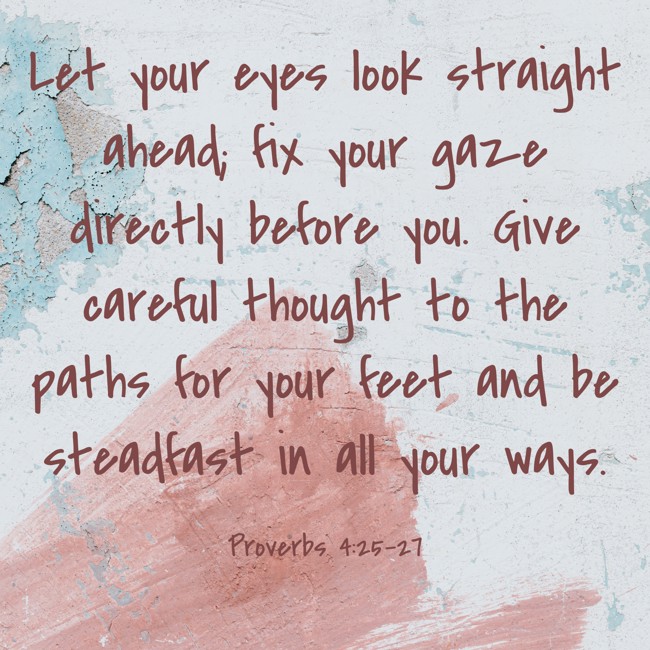 Let your eyes look straight ahead; fix your gaze directly before you. Give careful thought to the paths for your feet and be steadfast in all your ways. - Proverbs 4:25-27