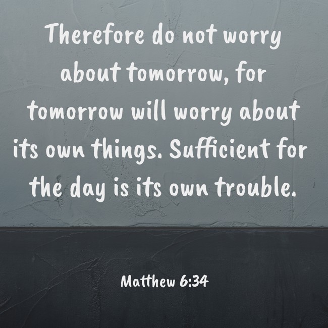 Therefore do not worry about tomorrow, for tomorrow will worry about its own things. Sufficient for the day is its own trouble. - Matthew 6:34