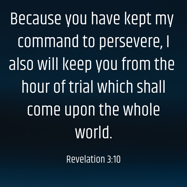 Because you have kept my command to persevere, I also will keep you from the hour of trial which shall come upon the whole world. - Revelation 3:10