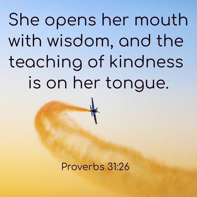 She opens her mouth with wisdom, and the teaching of kindness is on her tongue. - Proverbs 31:26