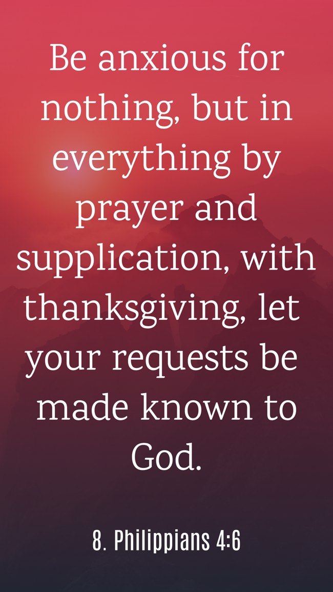 Be anxious for nothing, but in everything by prayer and supplication, with thanksgiving, let your requests be made known to God. - 8. Philippians 4:6