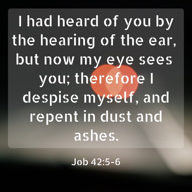 I had heard of you by the hearing of the ear, but now my eye sees you; therefore I despise myself, and repent in dust and ashes. - Job 42:5-6