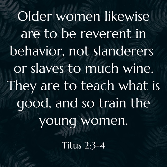 Older women likewise are to be reverent in behavior, not slanderers or slaves to much wine. They are to teach what is good, and so train the young women. - Titus 2:3-4