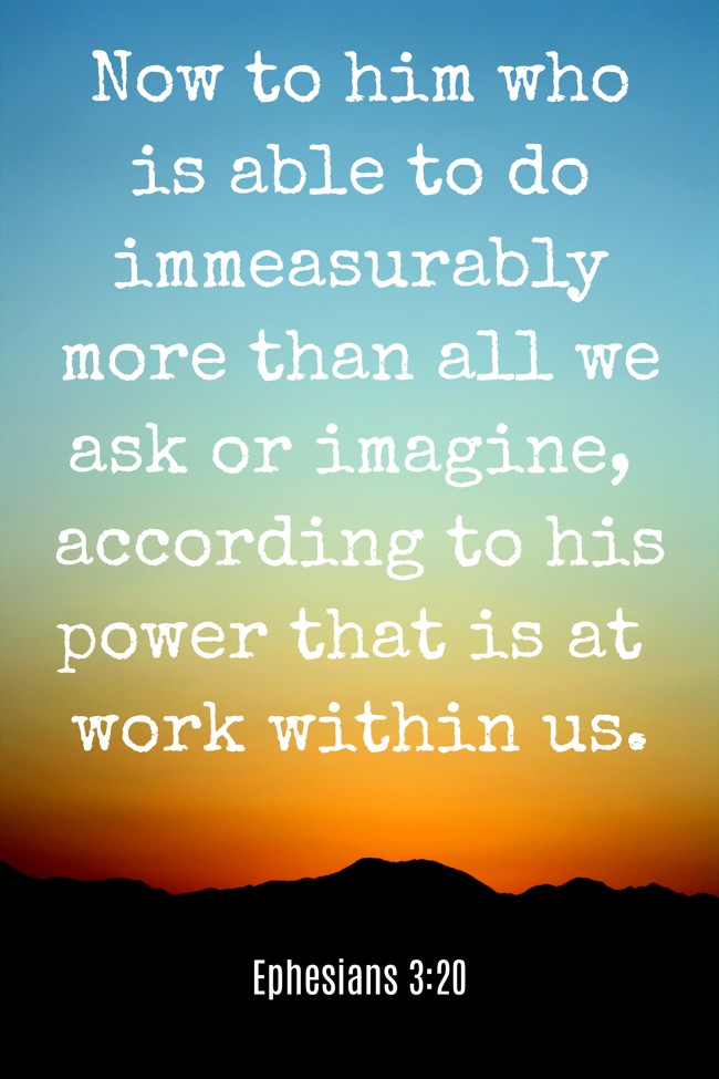 Now to him who is able to do immeasurably more than all we ask or imagine, according to his power that is at work within us. - Ephesians 3:20