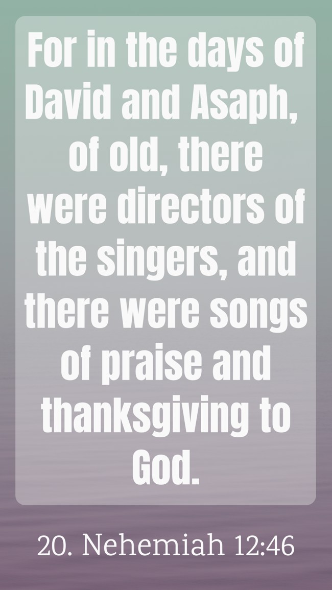 For in the days of David and Asaph, of old, there were directors of the singers, and there were songs of praise and thanksgiving to God. - 20. Nehemiah 12:46