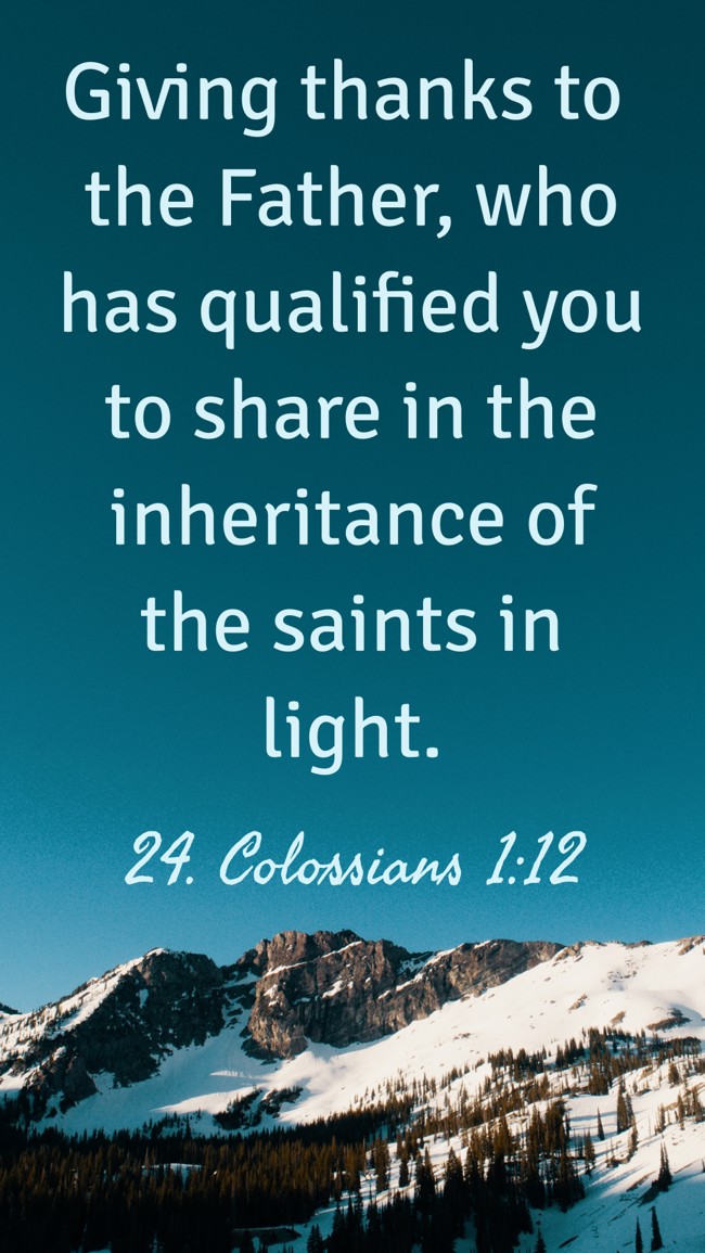 Giving thanks to the Father, who has qualified you to share in the inheritance of the saints in light. - 24. Colossians 1:12