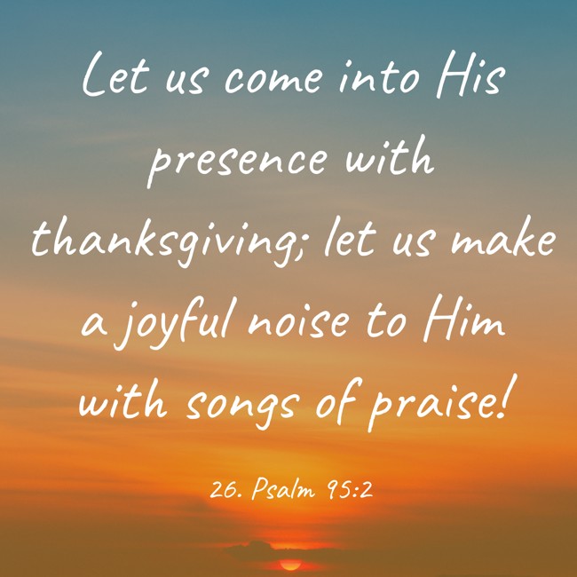 Let us come into His presence with thanksgiving; let us make a joyful noise to Him with songs of praise! - 26. Psalm 95:2