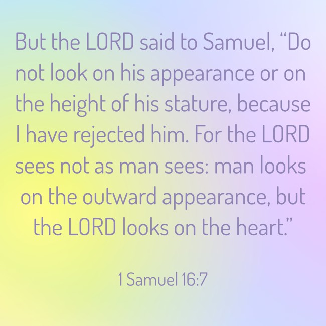 But the LORD said to Samuel, “Do not look on his appearance or on the height of his stature, because I have rejected him. For the LORD sees not as man sees: man looks on the outward appearance, but the LORD looks on the heart.” - 1 Samuel 16:7