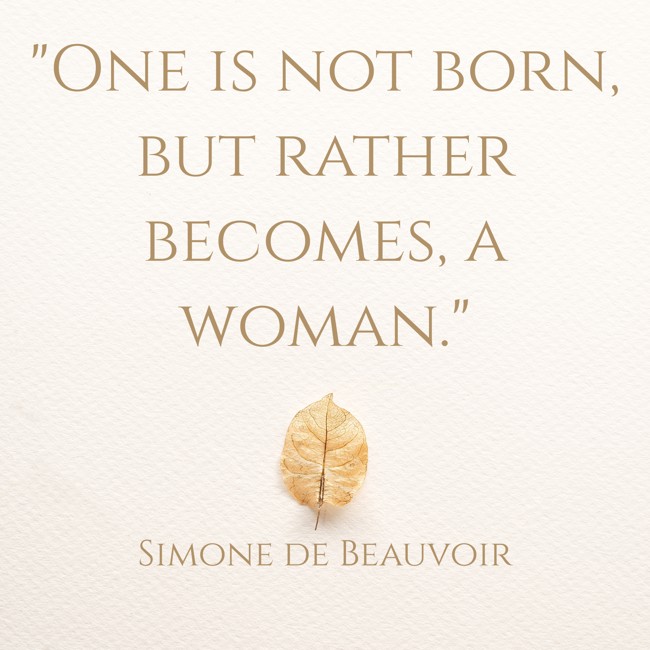 One is not born, but rather becomes, a woman. - Simone de Beauvoir