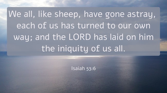 We all, like sheep, have gone astray, each of us has turned to our own way; and the LORD has laid on him the iniquity of us all. - Isaiah 53:6