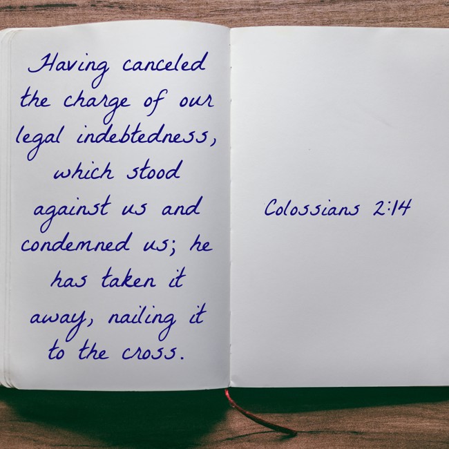 Having canceled the charge of our legal indebtedness, which stood against us and condemned us; he has taken it away, nailing it to the cross. - Colossians 2:14