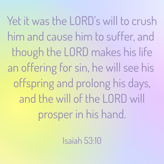 Yet it was the LORD's will to crush him and cause him to suffer, and though the LORD makes his life an offering for sin, he will see his offspring and prolong his days, and the will of the LORD will prosper in his hand. - Isaiah 53:10