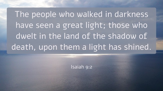 The people who walked in darkness have seen a great light; those who dwelt in the land of the shadow of death, upon them a light has shined.   - Isaiah 9:2 