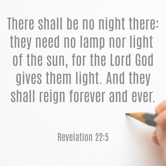  There shall be no night there: they need no lamp nor light of the sun, for the Lord God gives them light. And they shall reign forever and ever.   - Revelation 22:5 