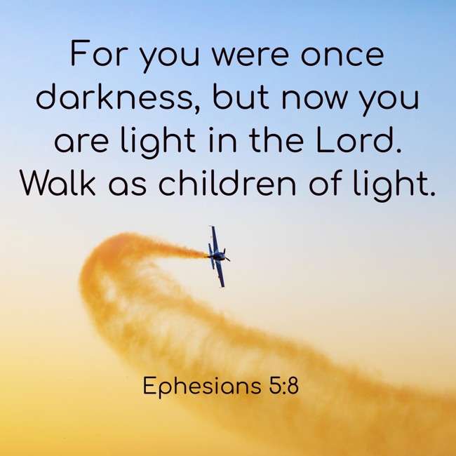  For you were once darkness, but now you are light in the Lord. Walk as children of light.   - Ephesians 5:8 