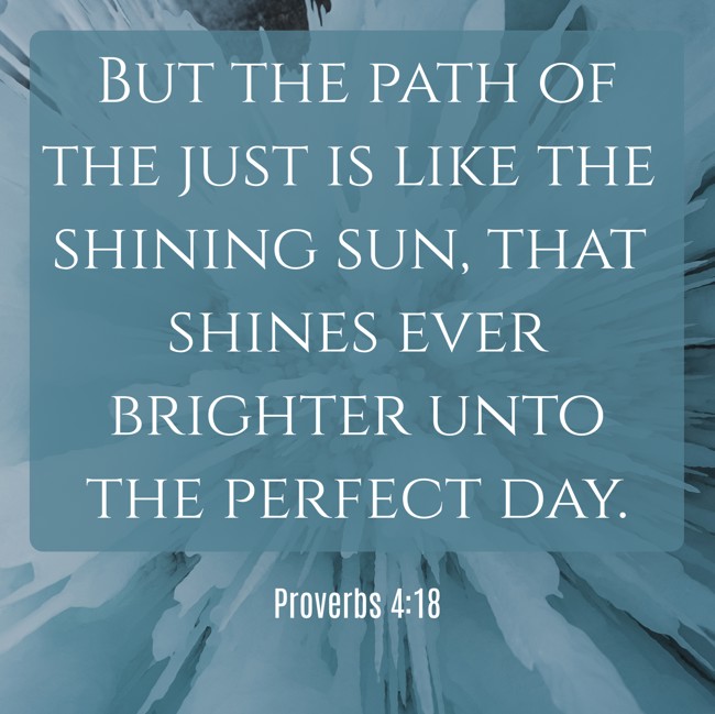  But the path of the just is like the shining sun, that shines ever brighter unto the perfect day.   - Proverbs 4:18 