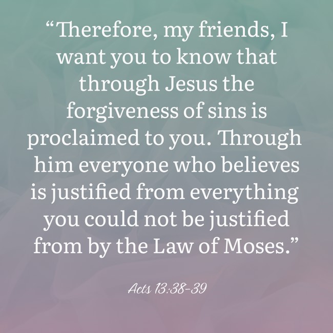 “Therefore, my friends, I want you to know that through Jesus the forgiveness of sins is proclaimed to you. Through him everyone who believes is justified from everything you could not be justified from by the Law of Moses.” - Acts 13:38-39