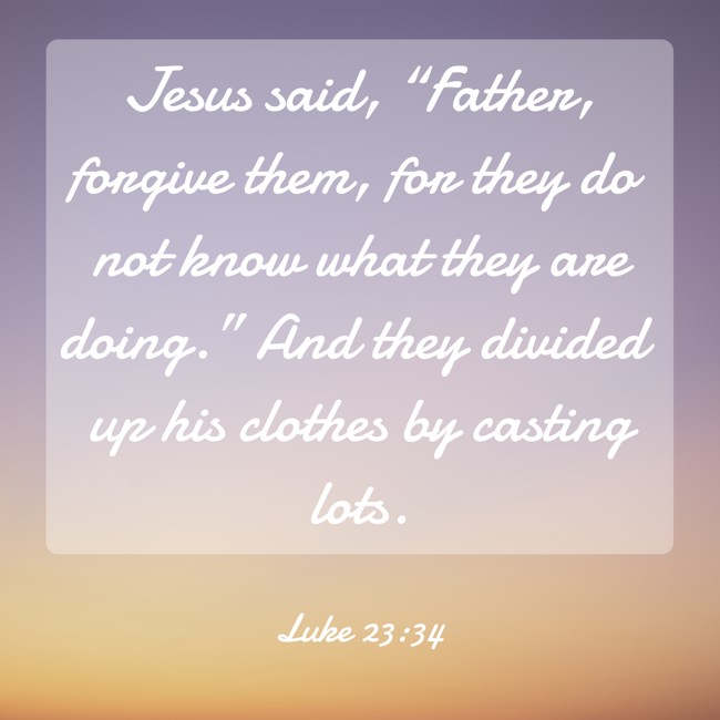 Jesus said, “Father, forgive them, for they do not know what they are doing.” And they divided up his clothes by casting lots. - Luke 23:34