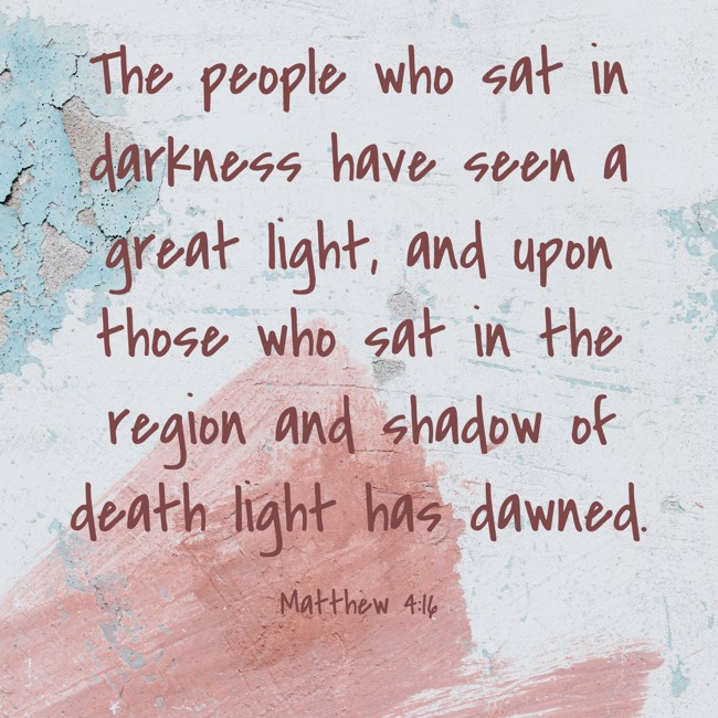  The people who sat in darkness have seen a great light, and upon those who sat in the region and shadow of death light has dawned.   - Matthew 4:16 