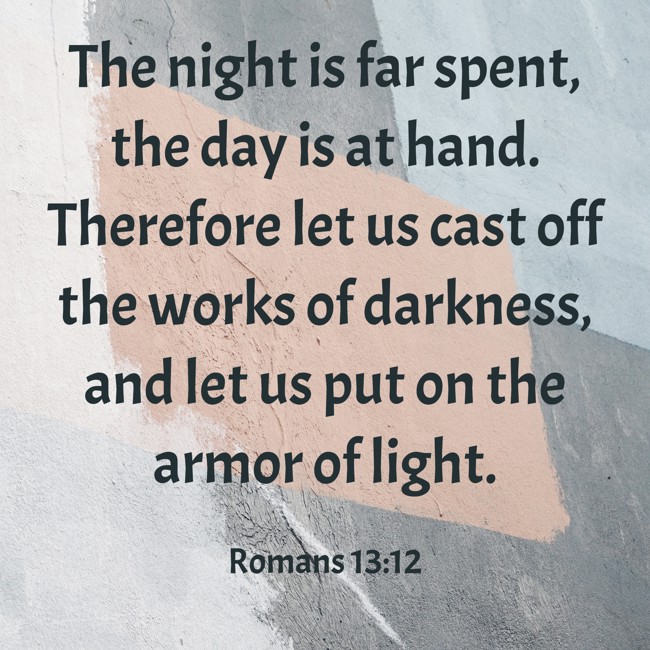 The night is far spent, the day is at hand. Therefore let us cast off the works of darkness, and let us put on the armor of light.   - Romans 13:12 