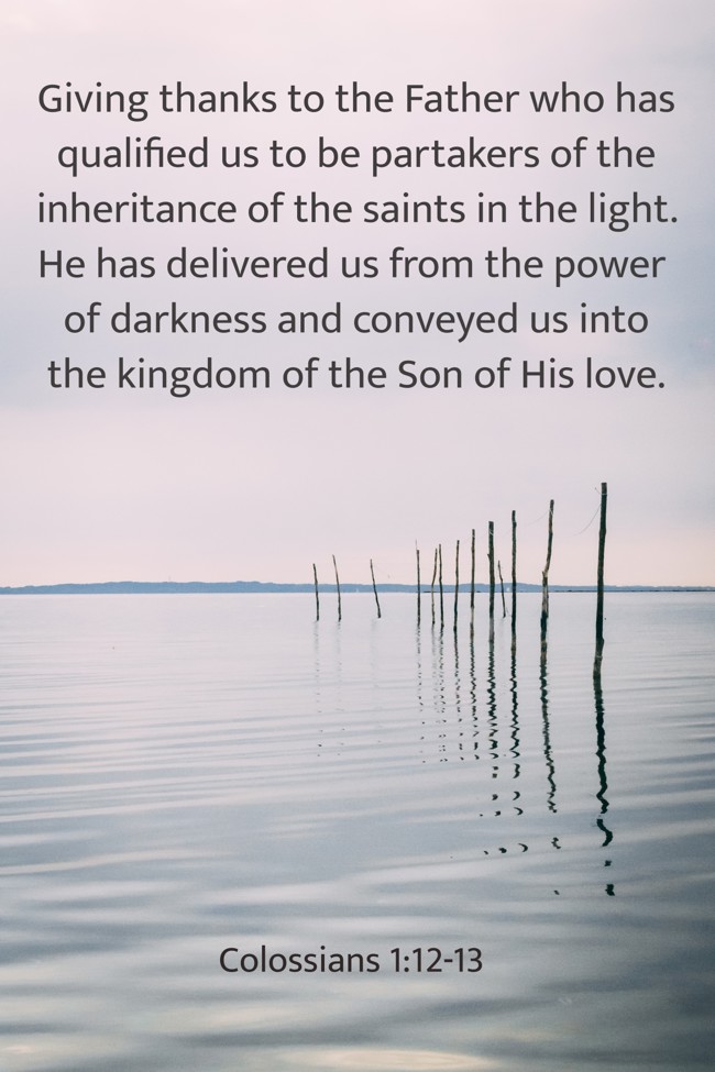  Giving thanks to the Father who has qualified us to be partakers of the inheritance of the saints in the light. He has delivered us from the power of darkness and conveyed us into the kingdom of the Son of His love.   - Colossians 1:12-13 