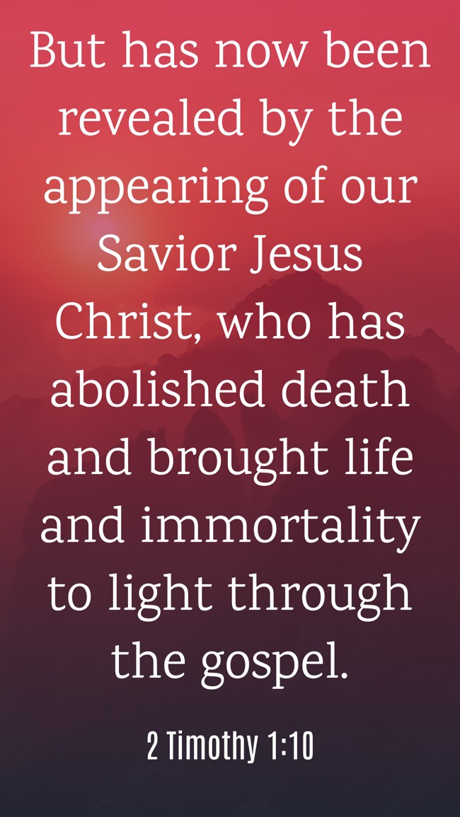  But has now been revealed by the appearing of our Savior Jesus Christ, who has abolished death and brought life and immortality to light through the gospel.   - 2 Timothy 1:10 